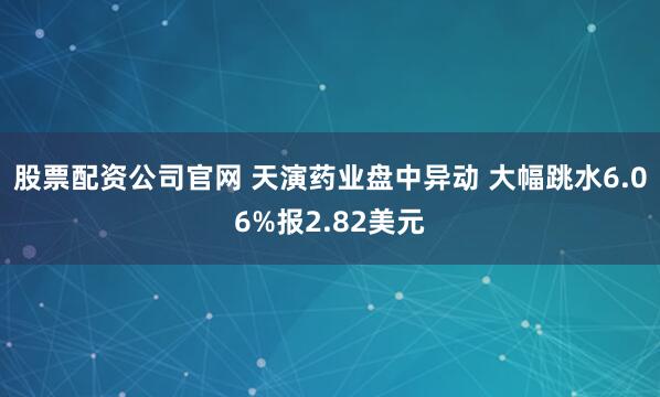 股票配资公司官网 天演药业盘中异动 大幅跳水6.06%报2.82美元