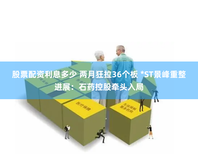 股票配资利息多少 两月狂拉36个板 *ST景峰重整进展：石药控股牵头入局