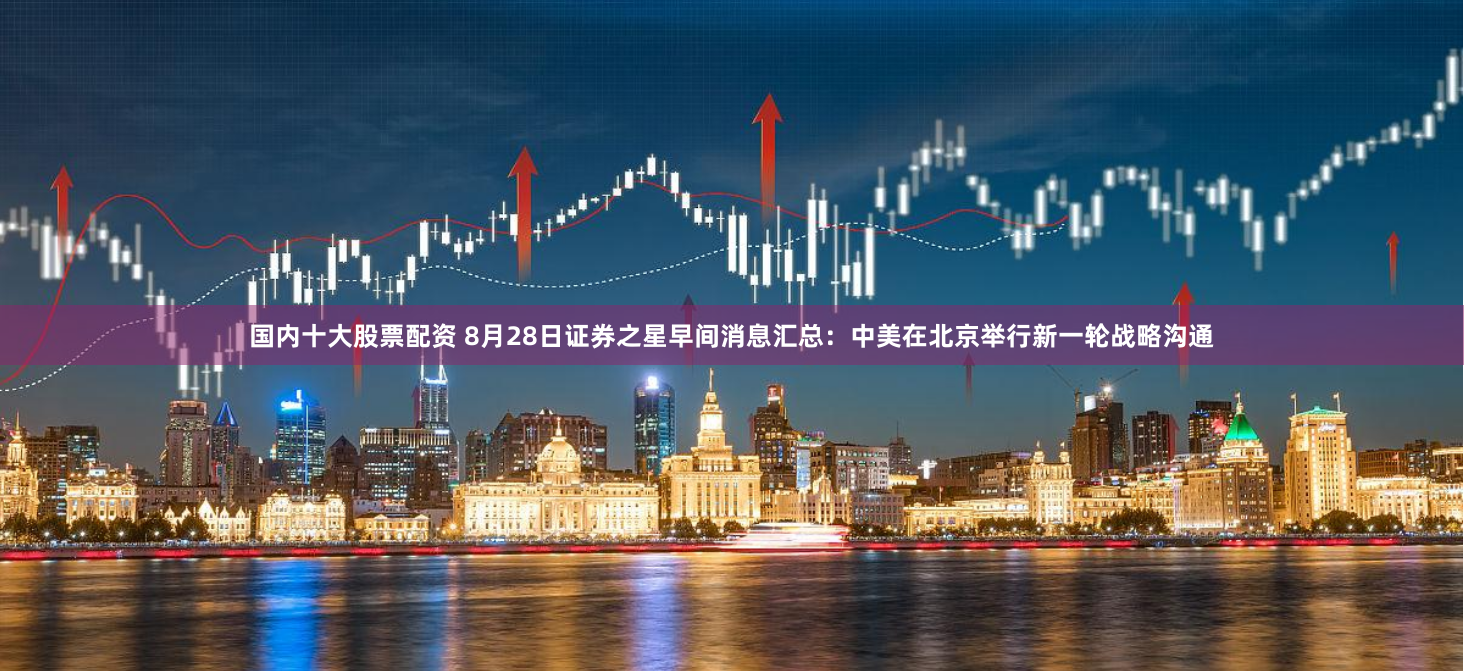 国内十大股票配资 8月28日证券之星早间消息汇总：中美在北京举行新一轮战略沟通