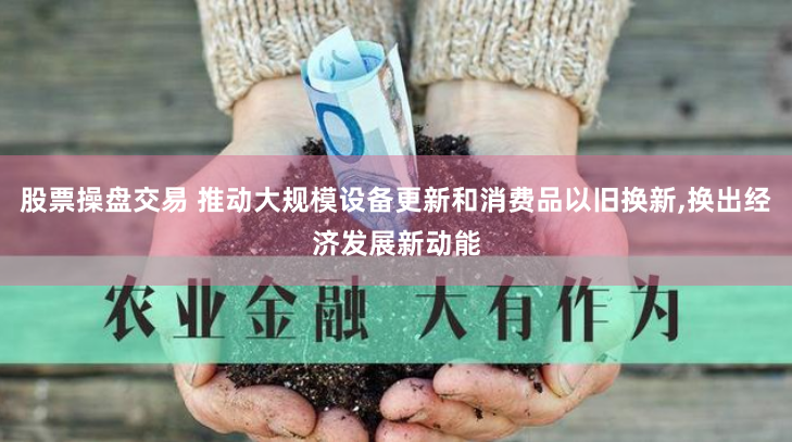 股票操盘交易 推动大规模设备更新和消费品以旧换新,换出经济发展新动能