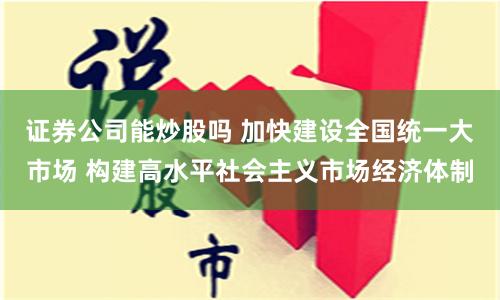证券公司能炒股吗 加快建设全国统一大市场 构建高水平社会主义市场经济体制