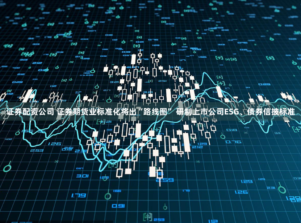 证券配资公司 证券期货业标准化将出“路线图” 研制上市公司ESG、债券信披标准