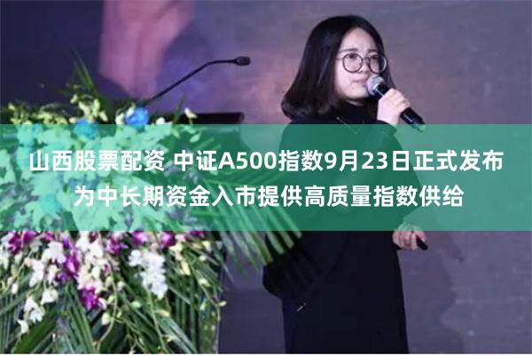 山西股票配资 中证A500指数9月23日正式发布 为中长期资金入市提供高质量指数供给
