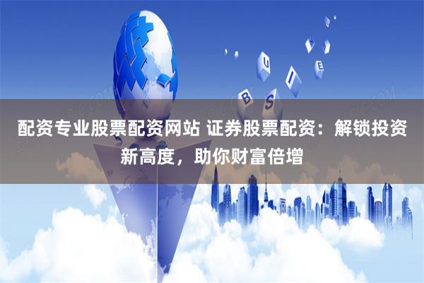 配资专业股票配资网站 证券股票配资：解锁投资新高度，助你财富倍增