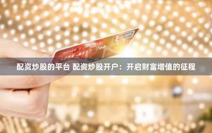 配资炒股的平台 配资炒股开户：开启财富增值的征程