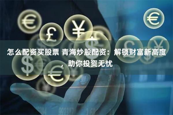 怎么配资买股票 青海炒股配资：解锁财富新高度，助你投资无忧