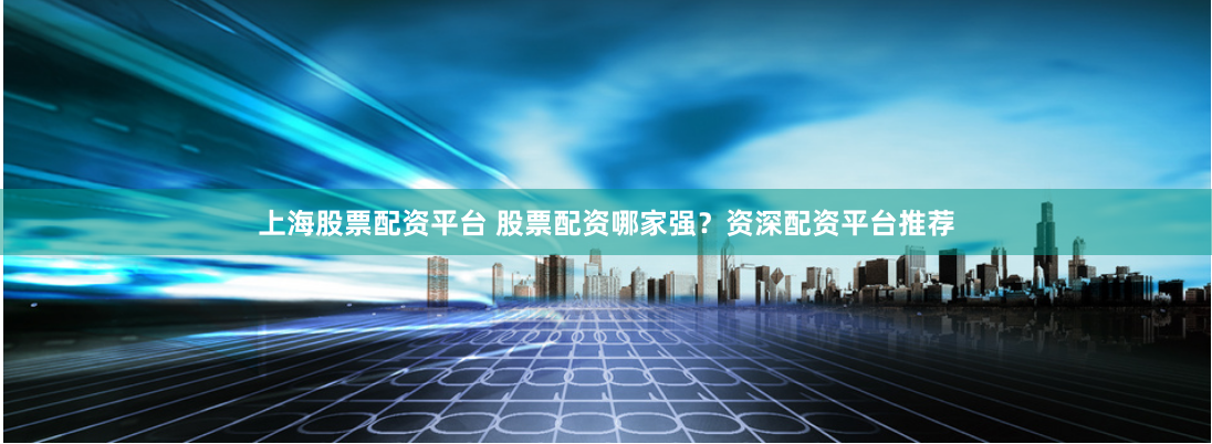 上海股票配资平台 股票配资哪家强？资深配资平台推荐