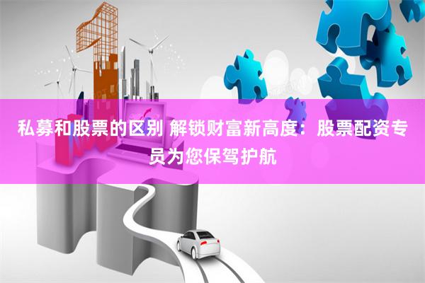 私募和股票的区别 解锁财富新高度：股票配资专员为您保驾护航