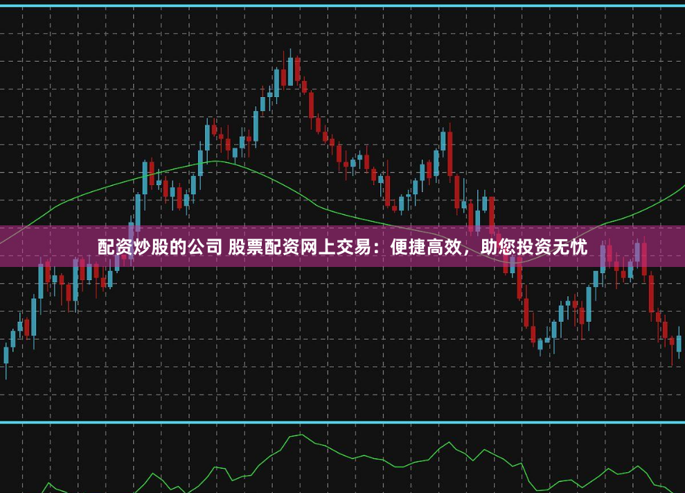 配资炒股的公司 股票配资网上交易：便捷高效，助您投资无忧