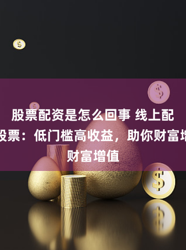 股票配资是怎么回事 线上配资股票：低门槛高收益，助你财富增值