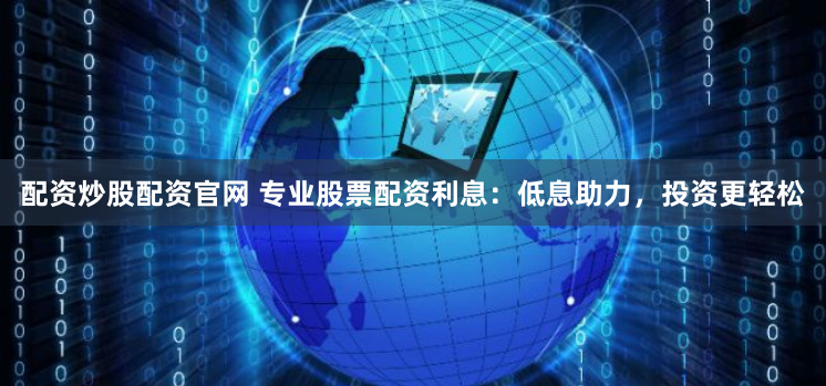 配资炒股配资官网 专业股票配资利息：低息助力，投资更轻松