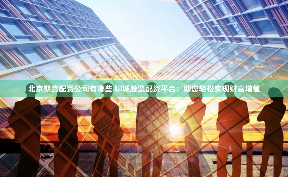 北京期货配资公司有哪些 聊城股票配资平台:助您轻松实现财富增值