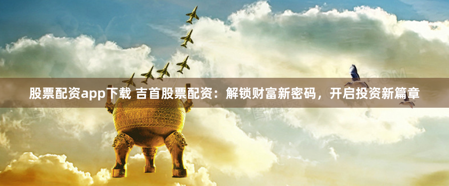 股票配资app下载 吉首股票配资：解锁财富新密码，开启投资新篇章